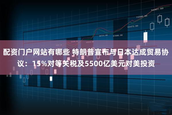 配资门户网站有哪些 特朗普宣布与日本达成贸易协议：15%对等关税及5500亿美元对美投资