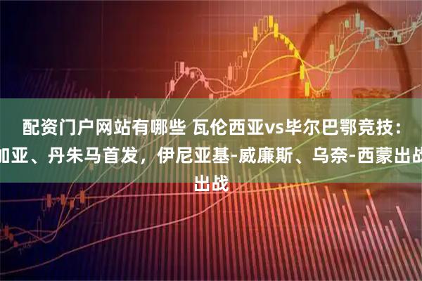 配资门户网站有哪些 瓦伦西亚vs毕尔巴鄂竞技：加亚、丹朱马首发，伊尼亚基-威廉斯、乌奈-西蒙出战