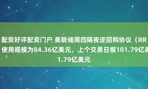 配资好评配资门户 美联储周四隔夜逆回购协议（RRP）使用规模为84.36亿美元，上个交易日报101.79亿美元