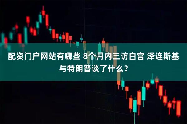 配资门户网站有哪些 8个月内三访白宫 泽连斯基与特朗普谈了什么？
