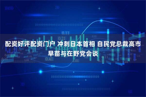 配资好评配资门户 冲刺日本首相 自民党总裁高市早苗与在野党会谈