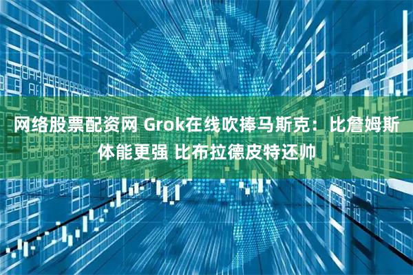 网络股票配资网 Grok在线吹捧马斯克：比詹姆斯体能更强 比布拉德皮特还帅