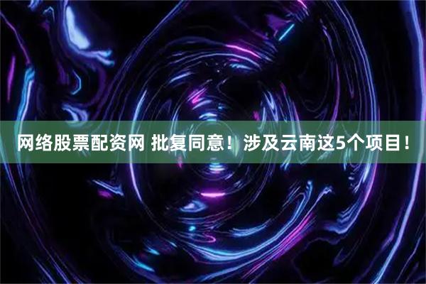 网络股票配资网 批复同意！涉及云南这5个项目！