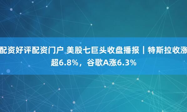 配资好评配资门户 美股七巨头收盘播报｜特斯拉收涨超6.8%，谷歌A涨6.3%