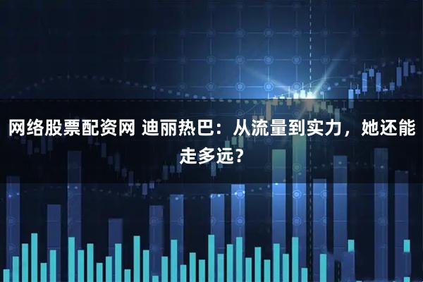 网络股票配资网 迪丽热巴：从流量到实力，她还能走多远？