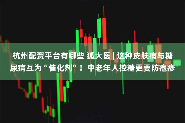杭州配资平台有哪些 狐大医 | 这种皮肤病与糖尿病互为“催化剂”！中老年人控糖更要防疱疹