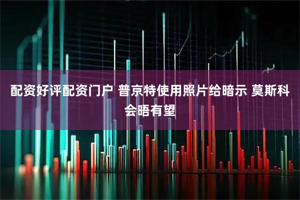 配资好评配资门户 普京特使用照片给暗示 莫斯科会晤有望
