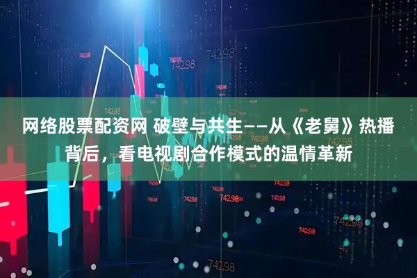 网络股票配资网 破壁与共生——从《老舅》热播背后，看电视剧合作模式的温情革新