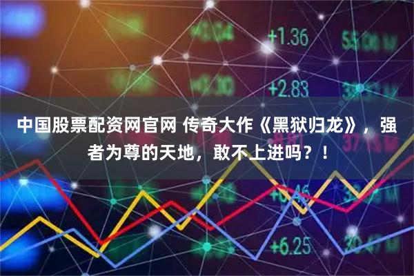 中国股票配资网官网 传奇大作《黑狱归龙》，强者为尊的天地，敢不上进吗？！