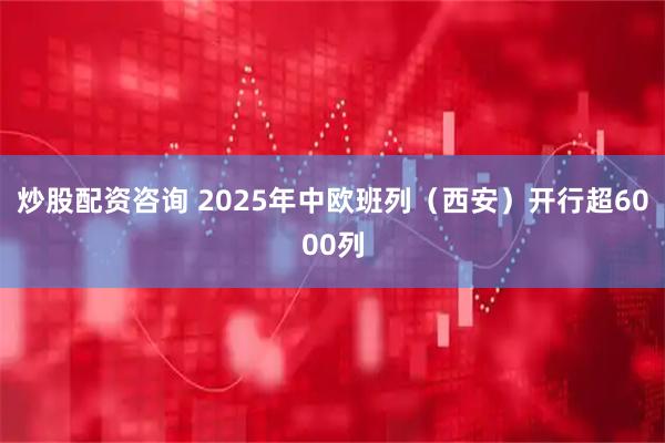 炒股配资咨询 2025年中欧班列（西安）开行超6000列