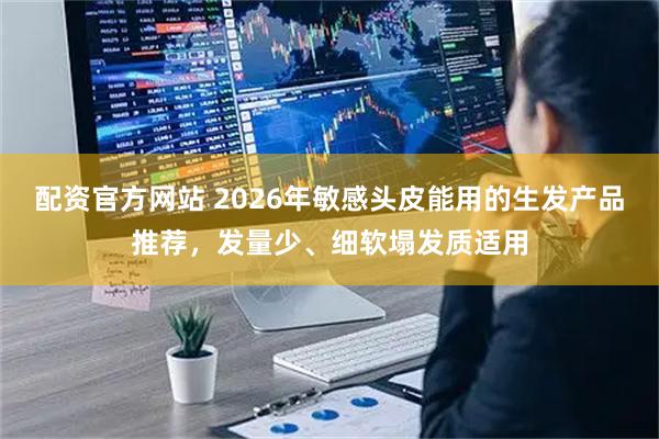 配资官方网站 2026年敏感头皮能用的生发产品推荐，发量少、细软塌发质适用