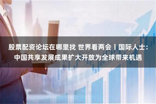 股票配资论坛在哪里找 世界看两会丨国际人士：中国共享发展成果扩大开放为全球带来机遇