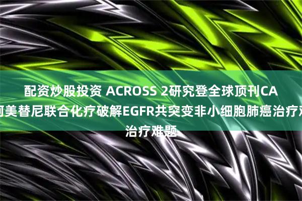 配资炒股投资 ACROSS 2研究登全球顶刊CA!阿美替尼联合化疗破解EGFR共突变非小细胞肺癌治疗难题
