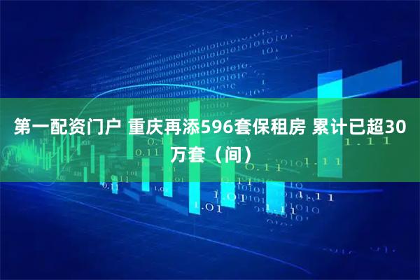 第一配资门户 重庆再添596套保租房 累计已超30万套（间）