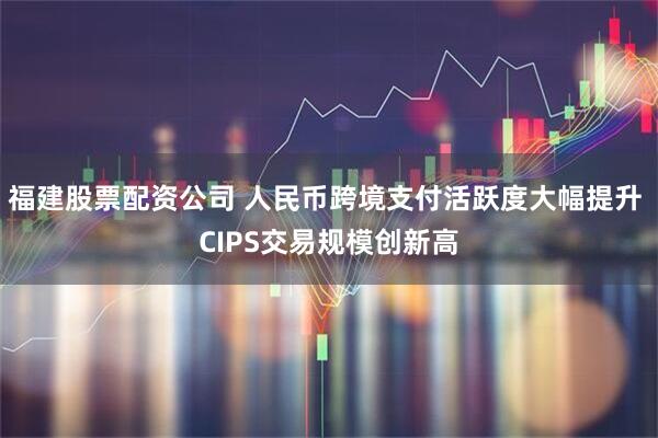 福建股票配资公司 人民币跨境支付活跃度大幅提升 CIPS交易规模创新高