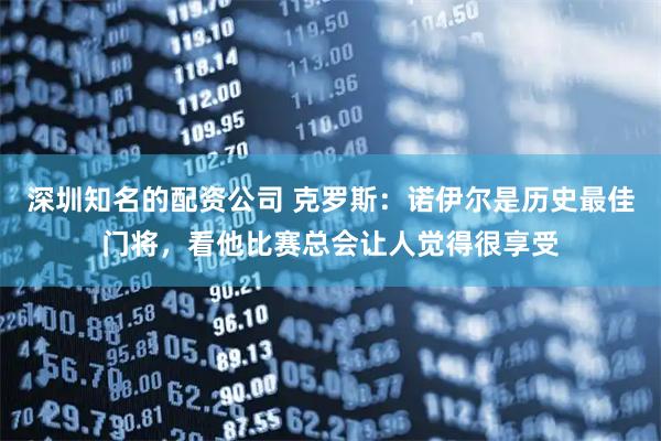 深圳知名的配资公司 克罗斯：诺伊尔是历史最佳门将，看他比赛总会让人觉得很享受